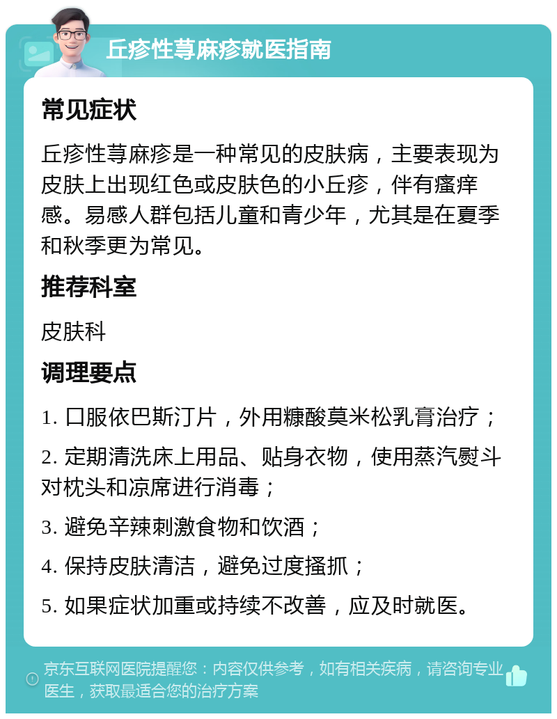 丘疹性荨麻疹就医指南 常见症状 丘疹性荨麻疹是一种常见的皮肤病，主要表现为皮肤上出现红色或皮肤色的小丘疹，伴有瘙痒感。易感人群包括儿童和青少年，尤其是在夏季和秋季更为常见。 推荐科室 皮肤科 调理要点 1. 口服依巴斯汀片，外用糠酸莫米松乳膏治疗； 2. 定期清洗床上用品、贴身衣物，使用蒸汽熨斗对枕头和凉席进行消毒； 3. 避免辛辣刺激食物和饮酒； 4. 保持皮肤清洁，避免过度搔抓； 5. 如果症状加重或持续不改善，应及时就医。