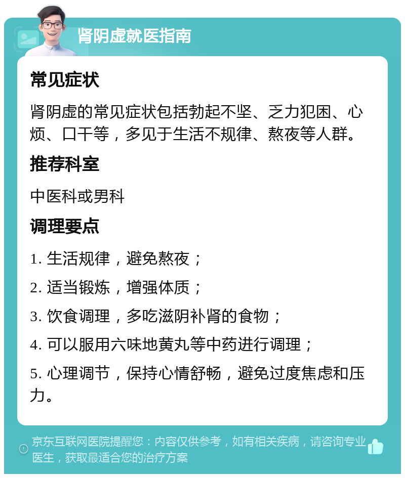 肾阴虚就医指南 常见症状 肾阴虚的常见症状包括勃起不坚、乏力犯困、心烦、口干等，多见于生活不规律、熬夜等人群。 推荐科室 中医科或男科 调理要点 1. 生活规律，避免熬夜； 2. 适当锻炼，增强体质； 3. 饮食调理，多吃滋阴补肾的食物； 4. 可以服用六味地黄丸等中药进行调理； 5. 心理调节，保持心情舒畅，避免过度焦虑和压力。