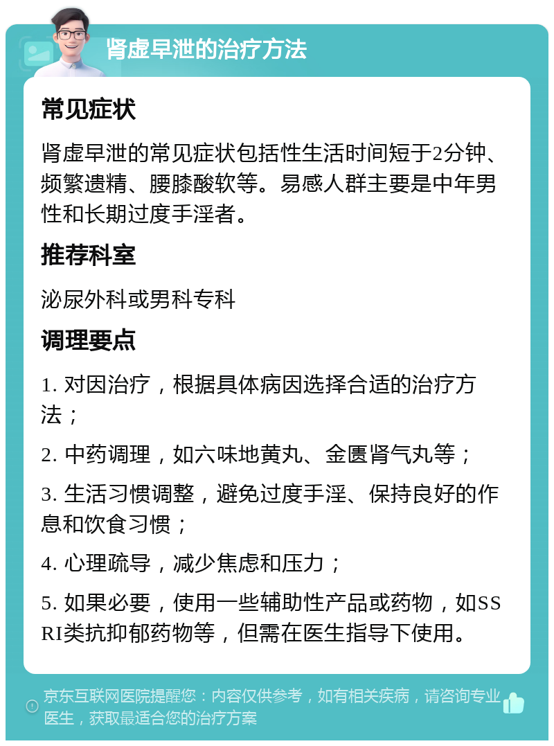 肾虚早泄的治疗方法 常见症状 肾虚早泄的常见症状包括性生活时间短于2分钟、频繁遗精、腰膝酸软等。易感人群主要是中年男性和长期过度手淫者。 推荐科室 泌尿外科或男科专科 调理要点 1. 对因治疗，根据具体病因选择合适的治疗方法； 2. 中药调理，如六味地黄丸、金匮肾气丸等； 3. 生活习惯调整，避免过度手淫、保持良好的作息和饮食习惯； 4. 心理疏导，减少焦虑和压力； 5. 如果必要，使用一些辅助性产品或药物，如SSRI类抗抑郁药物等，但需在医生指导下使用。