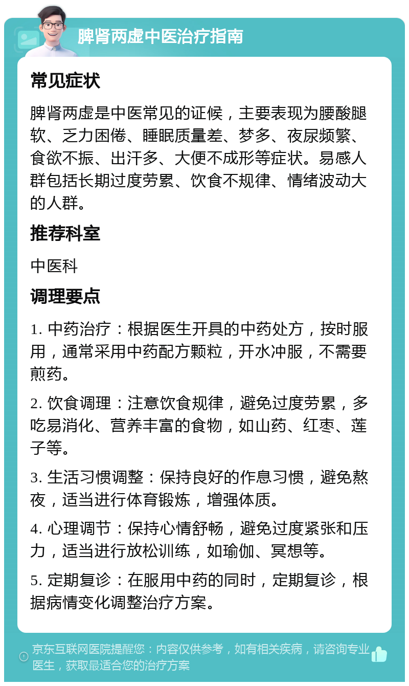 脾肾两虚中医治疗指南 常见症状 脾肾两虚是中医常见的证候，主要表现为腰酸腿软、乏力困倦、睡眠质量差、梦多、夜尿频繁、食欲不振、出汗多、大便不成形等症状。易感人群包括长期过度劳累、饮食不规律、情绪波动大的人群。 推荐科室 中医科 调理要点 1. 中药治疗：根据医生开具的中药处方，按时服用，通常采用中药配方颗粒，开水冲服，不需要煎药。 2. 饮食调理：注意饮食规律，避免过度劳累，多吃易消化、营养丰富的食物，如山药、红枣、莲子等。 3. 生活习惯调整：保持良好的作息习惯，避免熬夜，适当进行体育锻炼，增强体质。 4. 心理调节：保持心情舒畅，避免过度紧张和压力，适当进行放松训练，如瑜伽、冥想等。 5. 定期复诊：在服用中药的同时，定期复诊，根据病情变化调整治疗方案。