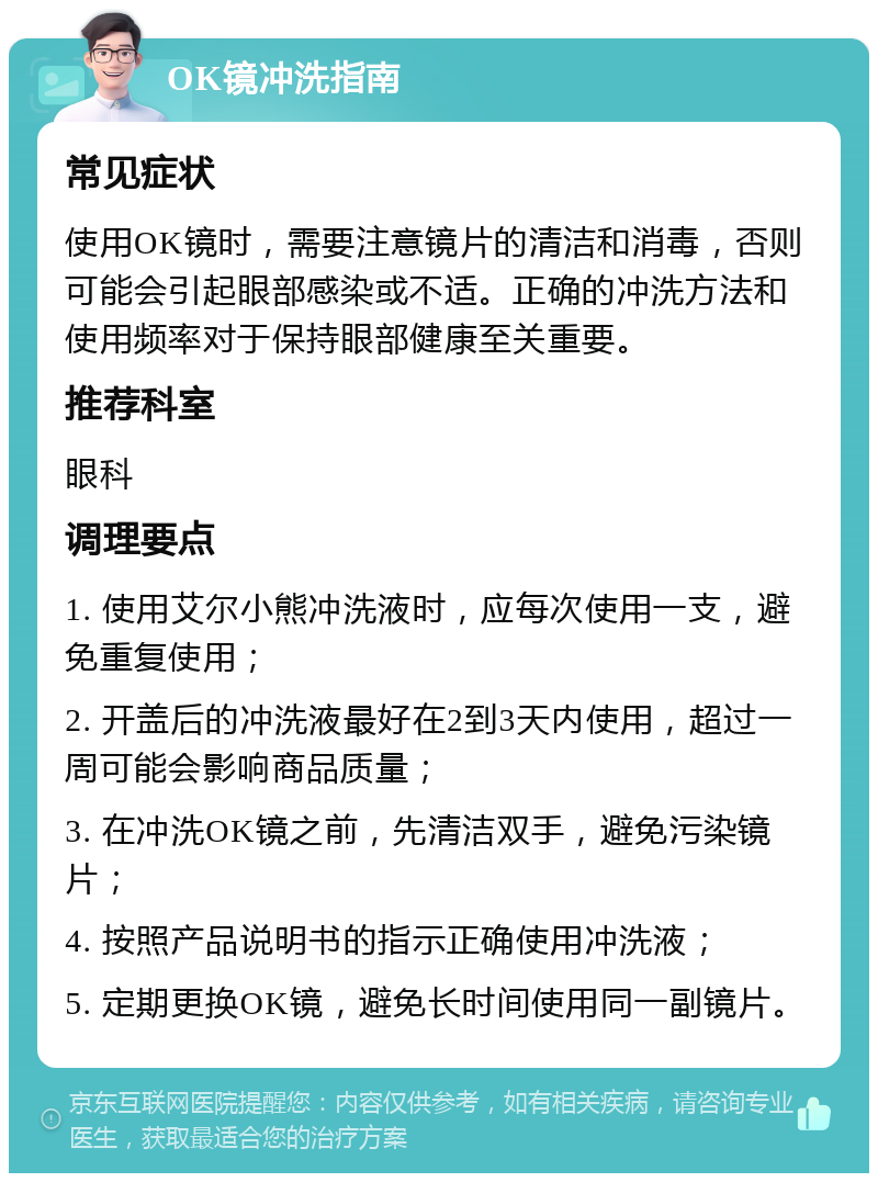 OK镜冲洗指南 常见症状 使用OK镜时，需要注意镜片的清洁和消毒，否则可能会引起眼部感染或不适。正确的冲洗方法和使用频率对于保持眼部健康至关重要。 推荐科室 眼科 调理要点 1. 使用艾尔小熊冲洗液时，应每次使用一支，避免重复使用； 2. 开盖后的冲洗液最好在2到3天内使用，超过一周可能会影响商品质量； 3. 在冲洗OK镜之前，先清洁双手，避免污染镜片； 4. 按照产品说明书的指示正确使用冲洗液； 5. 定期更换OK镜，避免长时间使用同一副镜片。