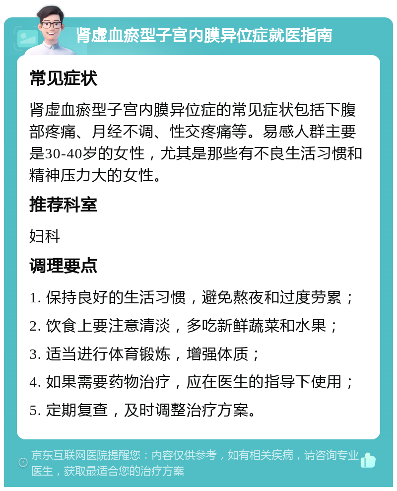 肾虚血瘀型子宫内膜异位症就医指南 常见症状 肾虚血瘀型子宫内膜异位症的常见症状包括下腹部疼痛、月经不调、性交疼痛等。易感人群主要是30-40岁的女性，尤其是那些有不良生活习惯和精神压力大的女性。 推荐科室 妇科 调理要点 1. 保持良好的生活习惯，避免熬夜和过度劳累； 2. 饮食上要注意清淡，多吃新鲜蔬菜和水果； 3. 适当进行体育锻炼，增强体质； 4. 如果需要药物治疗，应在医生的指导下使用； 5. 定期复查，及时调整治疗方案。