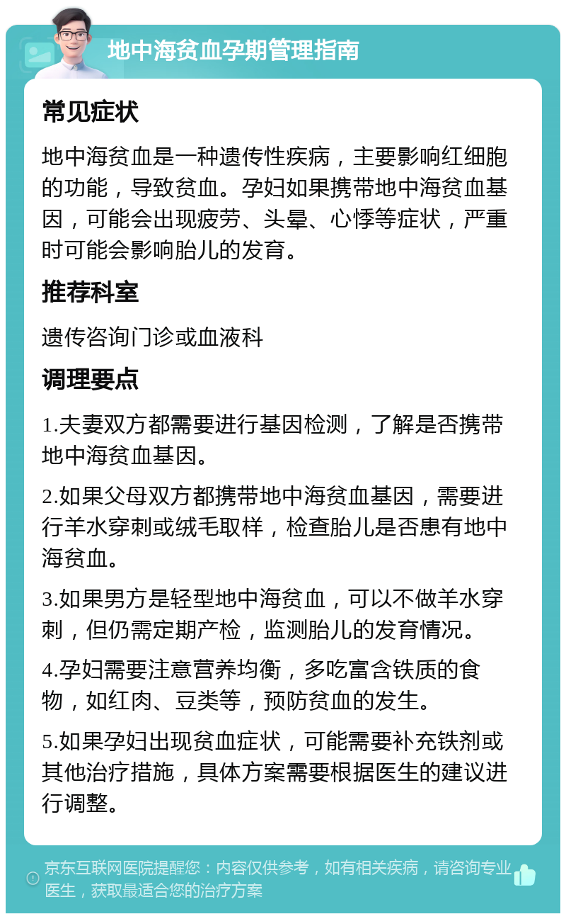 地中海贫血孕期管理指南 常见症状 地中海贫血是一种遗传性疾病，主要影响红细胞的功能，导致贫血。孕妇如果携带地中海贫血基因，可能会出现疲劳、头晕、心悸等症状，严重时可能会影响胎儿的发育。 推荐科室 遗传咨询门诊或血液科 调理要点 1.夫妻双方都需要进行基因检测，了解是否携带地中海贫血基因。 2.如果父母双方都携带地中海贫血基因，需要进行羊水穿刺或绒毛取样，检查胎儿是否患有地中海贫血。 3.如果男方是轻型地中海贫血，可以不做羊水穿刺，但仍需定期产检，监测胎儿的发育情况。 4.孕妇需要注意营养均衡，多吃富含铁质的食物，如红肉、豆类等，预防贫血的发生。 5.如果孕妇出现贫血症状，可能需要补充铁剂或其他治疗措施，具体方案需要根据医生的建议进行调整。