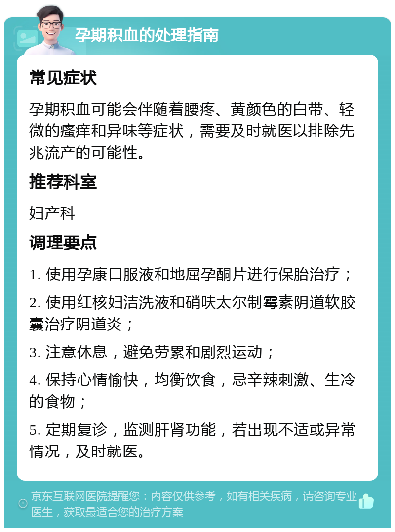 孕期积血的处理指南 常见症状 孕期积血可能会伴随着腰疼、黄颜色的白带、轻微的瘙痒和异味等症状，需要及时就医以排除先兆流产的可能性。 推荐科室 妇产科 调理要点 1. 使用孕康口服液和地屈孕酮片进行保胎治疗； 2. 使用红核妇洁洗液和硝呋太尔制霉素阴道软胶囊治疗阴道炎； 3. 注意休息，避免劳累和剧烈运动； 4. 保持心情愉快，均衡饮食，忌辛辣刺激、生冷的食物； 5. 定期复诊，监测肝肾功能，若出现不适或异常情况，及时就医。