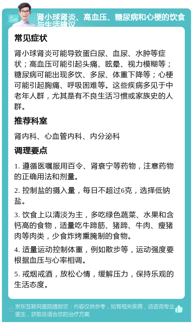 肾小球肾炎、高血压、糖尿病和心梗的饮食与生活建议 常见症状 肾小球肾炎可能导致蛋白尿、血尿、水肿等症状；高血压可能引起头痛、眩晕、视力模糊等；糖尿病可能出现多饮、多尿、体重下降等；心梗可能引起胸痛、呼吸困难等。这些疾病多见于中老年人群，尤其是有不良生活习惯或家族史的人群。 推荐科室 肾内科、心血管内科、内分泌科 调理要点 1. 遵循医嘱服用百令、肾衰宁等药物，注意药物的正确用法和剂量。 2. 控制盐的摄入量，每日不超过6克，选择低钠盐。 3. 饮食上以清淡为主，多吃绿色蔬菜、水果和含钙高的食物，适量吃牛蹄筋、猪蹄、牛肉、瘦猪肉等肉类，少食炸烤熏腌制的食物。 4. 适量运动控制体重，例如散步等，运动强度要根据血压与心率相调。 5. 戒烟戒酒，放松心情，缓解压力，保持乐观的生活态度。