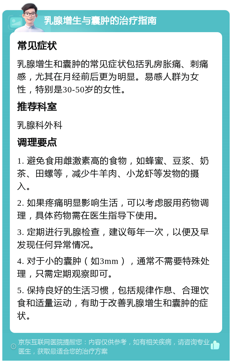 乳腺增生与囊肿的治疗指南 常见症状 乳腺增生和囊肿的常见症状包括乳房胀痛、刺痛感，尤其在月经前后更为明显。易感人群为女性，特别是30-50岁的女性。 推荐科室 乳腺科外科 调理要点 1. 避免食用雌激素高的食物，如蜂蜜、豆浆、奶茶、田螺等，减少牛羊肉、小龙虾等发物的摄入。 2. 如果疼痛明显影响生活，可以考虑服用药物调理，具体药物需在医生指导下使用。 3. 定期进行乳腺检查，建议每年一次，以便及早发现任何异常情况。 4. 对于小的囊肿（如3mm），通常不需要特殊处理，只需定期观察即可。 5. 保持良好的生活习惯，包括规律作息、合理饮食和适量运动，有助于改善乳腺增生和囊肿的症状。