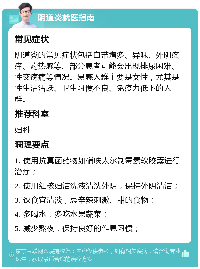 阴道炎就医指南 常见症状 阴道炎的常见症状包括白带增多、异味、外阴瘙痒、灼热感等。部分患者可能会出现排尿困难、性交疼痛等情况。易感人群主要是女性，尤其是性生活活跃、卫生习惯不良、免疫力低下的人群。 推荐科室 妇科 调理要点 1. 使用抗真菌药物如硝呋太尔制霉素软胶囊进行治疗； 2. 使用红核妇洁洗液清洗外阴，保持外阴清洁； 3. 饮食宜清淡，忌辛辣刺激、甜的食物； 4. 多喝水，多吃水果蔬菜； 5. 减少熬夜，保持良好的作息习惯；