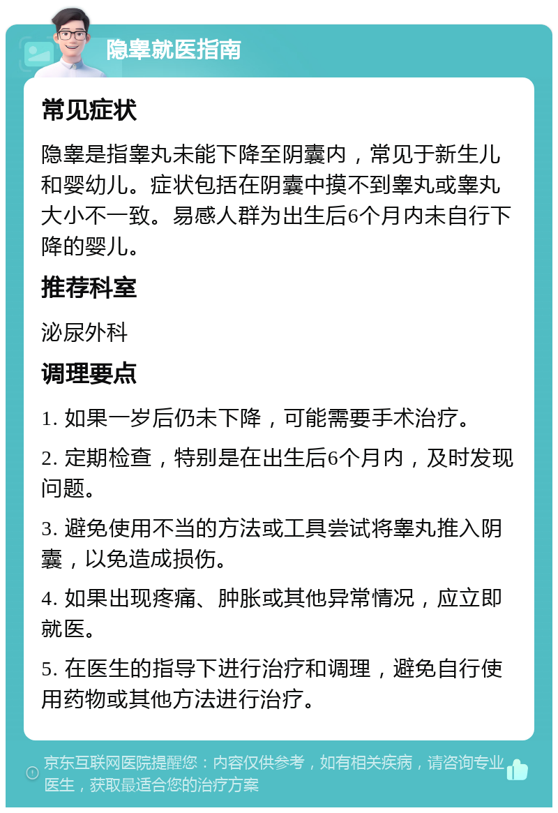 隐睾就医指南 常见症状 隐睾是指睾丸未能下降至阴囊内，常见于新生儿和婴幼儿。症状包括在阴囊中摸不到睾丸或睾丸大小不一致。易感人群为出生后6个月内未自行下降的婴儿。 推荐科室 泌尿外科 调理要点 1. 如果一岁后仍未下降，可能需要手术治疗。 2. 定期检查，特别是在出生后6个月内，及时发现问题。 3. 避免使用不当的方法或工具尝试将睾丸推入阴囊，以免造成损伤。 4. 如果出现疼痛、肿胀或其他异常情况，应立即就医。 5. 在医生的指导下进行治疗和调理，避免自行使用药物或其他方法进行治疗。