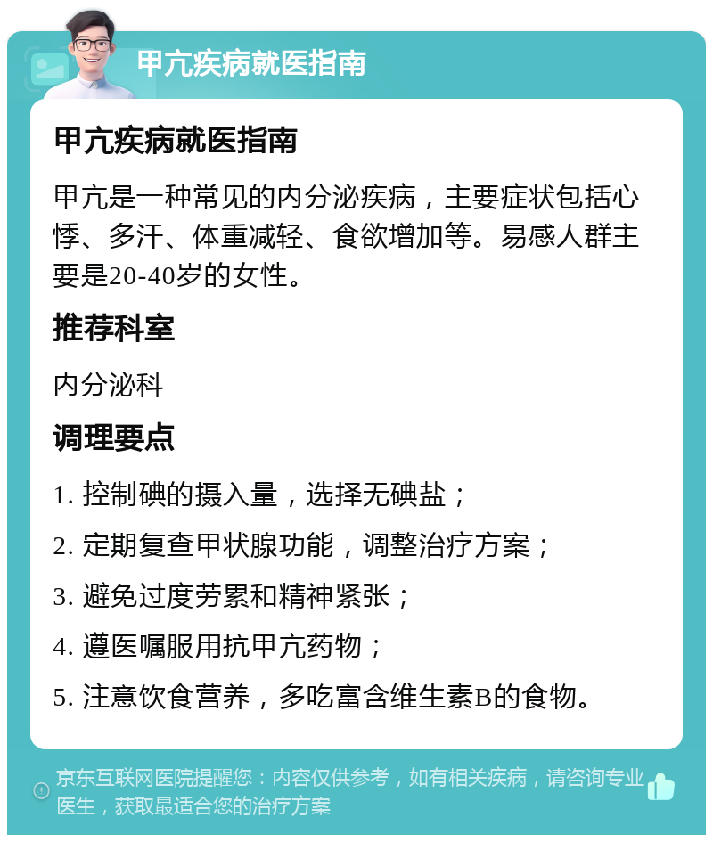 甲亢疾病就医指南 甲亢疾病就医指南 甲亢是一种常见的内分泌疾病，主要症状包括心悸、多汗、体重减轻、食欲增加等。易感人群主要是20-40岁的女性。 推荐科室 内分泌科 调理要点 1. 控制碘的摄入量，选择无碘盐； 2. 定期复查甲状腺功能，调整治疗方案； 3. 避免过度劳累和精神紧张； 4. 遵医嘱服用抗甲亢药物； 5. 注意饮食营养，多吃富含维生素B的食物。