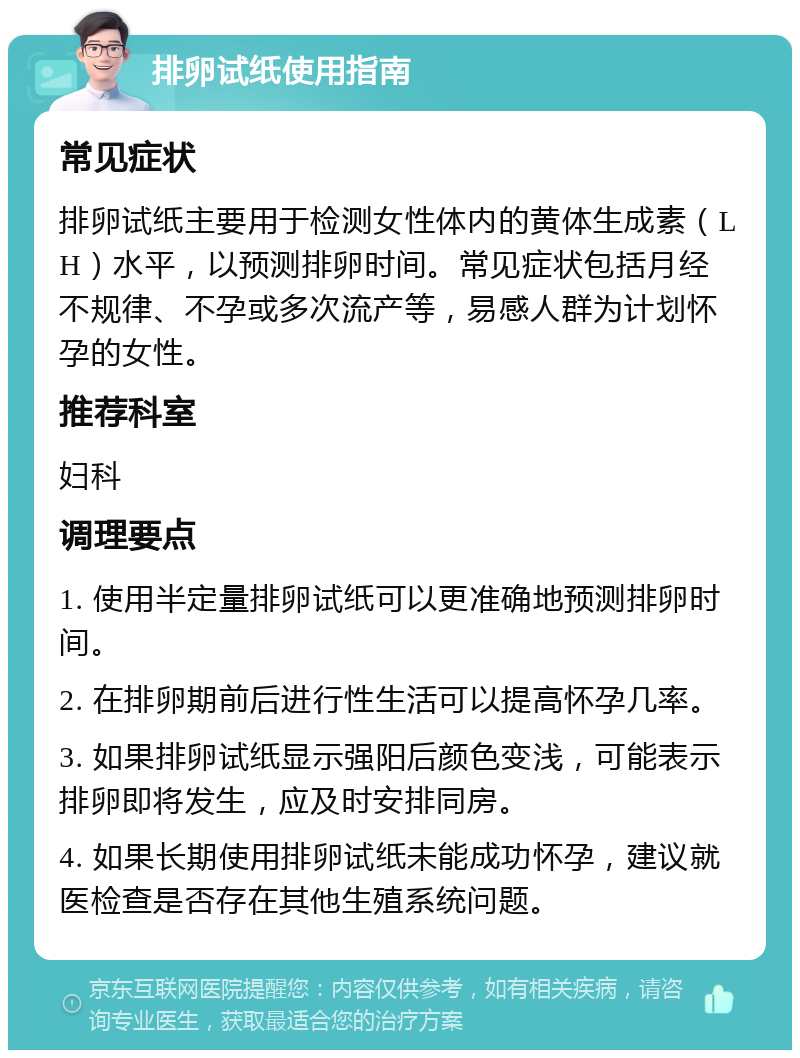 排卵试纸使用指南 常见症状 排卵试纸主要用于检测女性体内的黄体生成素（LH）水平，以预测排卵时间。常见症状包括月经不规律、不孕或多次流产等，易感人群为计划怀孕的女性。 推荐科室 妇科 调理要点 1. 使用半定量排卵试纸可以更准确地预测排卵时间。 2. 在排卵期前后进行性生活可以提高怀孕几率。 3. 如果排卵试纸显示强阳后颜色变浅，可能表示排卵即将发生，应及时安排同房。 4. 如果长期使用排卵试纸未能成功怀孕，建议就医检查是否存在其他生殖系统问题。