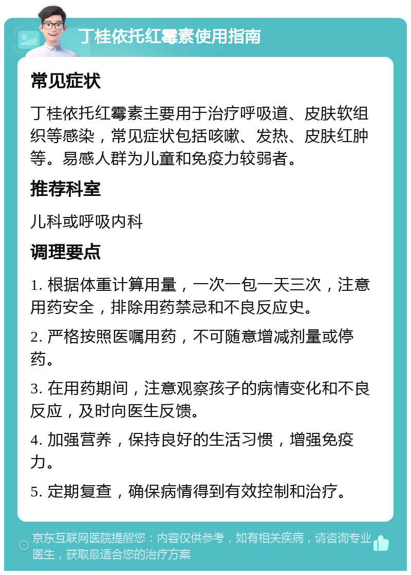 丁桂依托红霉素使用指南 常见症状 丁桂依托红霉素主要用于治疗呼吸道、皮肤软组织等感染，常见症状包括咳嗽、发热、皮肤红肿等。易感人群为儿童和免疫力较弱者。 推荐科室 儿科或呼吸内科 调理要点 1. 根据体重计算用量，一次一包一天三次，注意用药安全，排除用药禁忌和不良反应史。 2. 严格按照医嘱用药，不可随意增减剂量或停药。 3. 在用药期间，注意观察孩子的病情变化和不良反应，及时向医生反馈。 4. 加强营养，保持良好的生活习惯，增强免疫力。 5. 定期复查，确保病情得到有效控制和治疗。