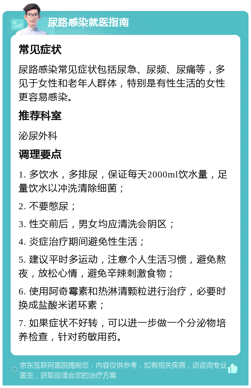 尿路感染就医指南 常见症状 尿路感染常见症状包括尿急、尿频、尿痛等，多见于女性和老年人群体，特别是有性生活的女性更容易感染。 推荐科室 泌尿外科 调理要点 1. 多饮水，多排尿，保证每天2000ml饮水量，足量饮水以冲洗清除细菌； 2. 不要憋尿； 3. 性交前后，男女均应清洗会阴区； 4. 炎症治疗期间避免性生活； 5. 建议平时多运动，注意个人生活习惯，避免熬夜，放松心情，避免辛辣刺激食物； 6. 使用阿奇霉素和热淋清颗粒进行治疗，必要时换成盐酸米诺环素； 7. 如果症状不好转，可以进一步做一个分泌物培养检查，针对药敏用药。