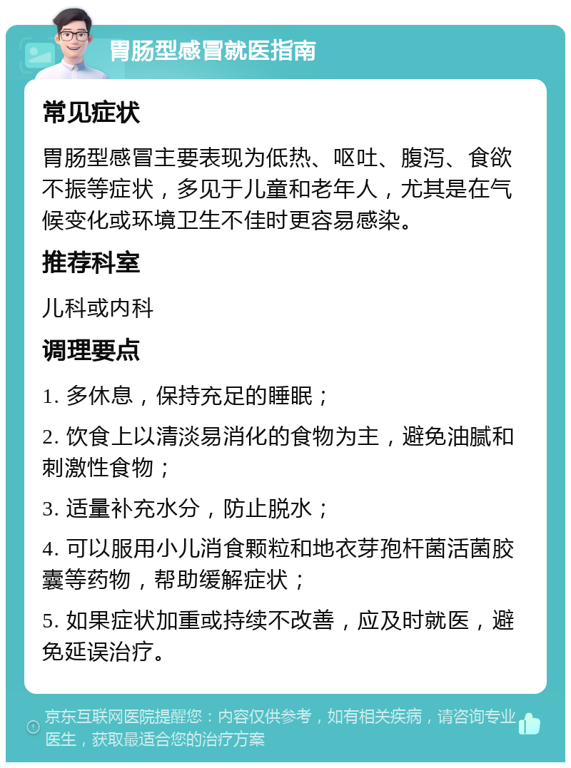 胃肠型感冒就医指南 常见症状 胃肠型感冒主要表现为低热、呕吐、腹泻、食欲不振等症状，多见于儿童和老年人，尤其是在气候变化或环境卫生不佳时更容易感染。 推荐科室 儿科或内科 调理要点 1. 多休息，保持充足的睡眠； 2. 饮食上以清淡易消化的食物为主，避免油腻和刺激性食物； 3. 适量补充水分，防止脱水； 4. 可以服用小儿消食颗粒和地衣芽孢杆菌活菌胶囊等药物，帮助缓解症状； 5. 如果症状加重或持续不改善，应及时就医，避免延误治疗。