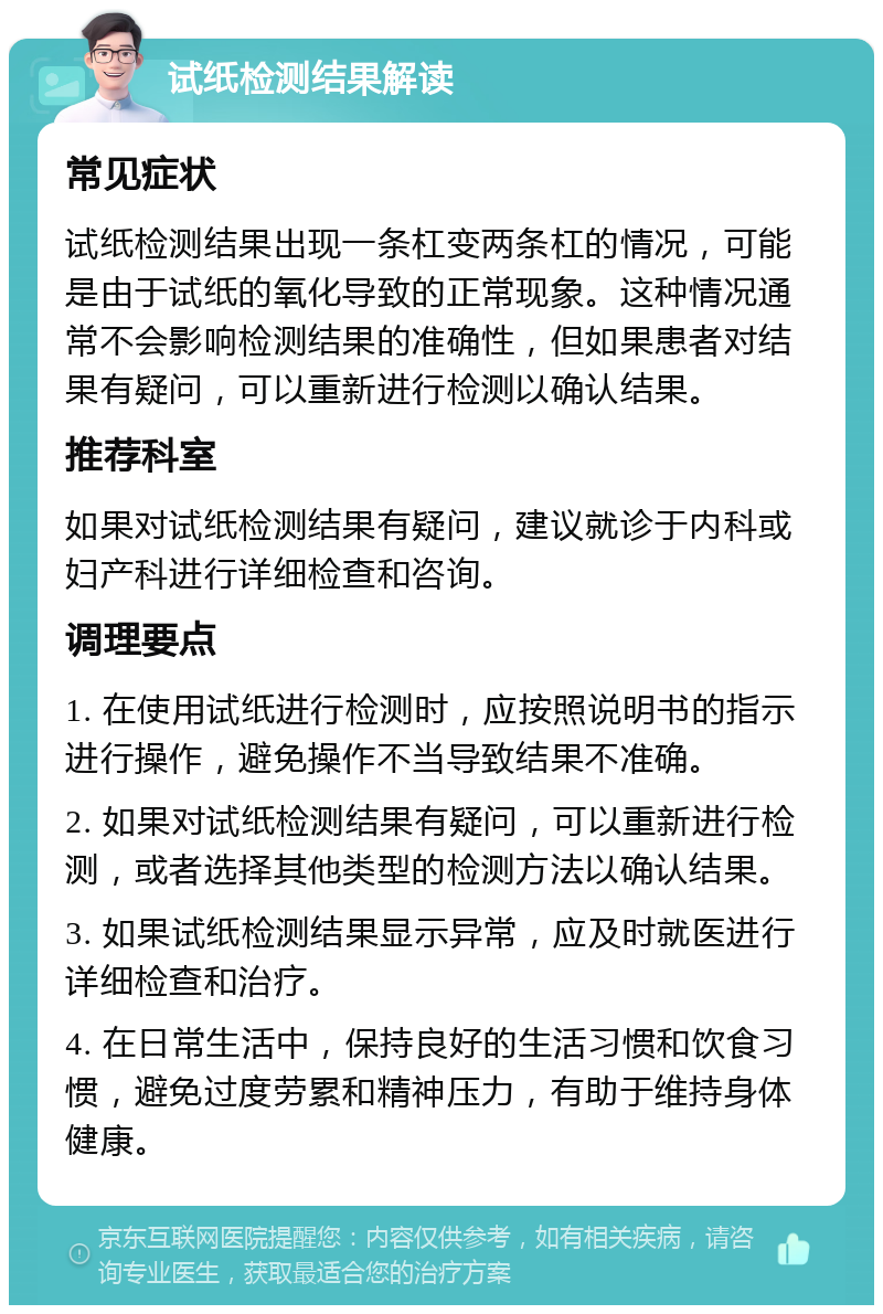 试纸检测结果解读 常见症状 试纸检测结果出现一条杠变两条杠的情况，可能是由于试纸的氧化导致的正常现象。这种情况通常不会影响检测结果的准确性，但如果患者对结果有疑问，可以重新进行检测以确认结果。 推荐科室 如果对试纸检测结果有疑问，建议就诊于内科或妇产科进行详细检查和咨询。 调理要点 1. 在使用试纸进行检测时，应按照说明书的指示进行操作，避免操作不当导致结果不准确。 2. 如果对试纸检测结果有疑问，可以重新进行检测，或者选择其他类型的检测方法以确认结果。 3. 如果试纸检测结果显示异常，应及时就医进行详细检查和治疗。 4. 在日常生活中，保持良好的生活习惯和饮食习惯，避免过度劳累和精神压力，有助于维持身体健康。