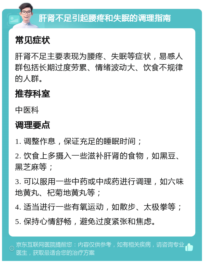 肝肾不足引起腰疼和失眠的调理指南 常见症状 肝肾不足主要表现为腰疼、失眠等症状，易感人群包括长期过度劳累、情绪波动大、饮食不规律的人群。 推荐科室 中医科 调理要点 1. 调整作息，保证充足的睡眠时间； 2. 饮食上多摄入一些滋补肝肾的食物，如黑豆、黑芝麻等； 3. 可以服用一些中药或中成药进行调理，如六味地黄丸、杞菊地黄丸等； 4. 适当进行一些有氧运动，如散步、太极拳等； 5. 保持心情舒畅，避免过度紧张和焦虑。