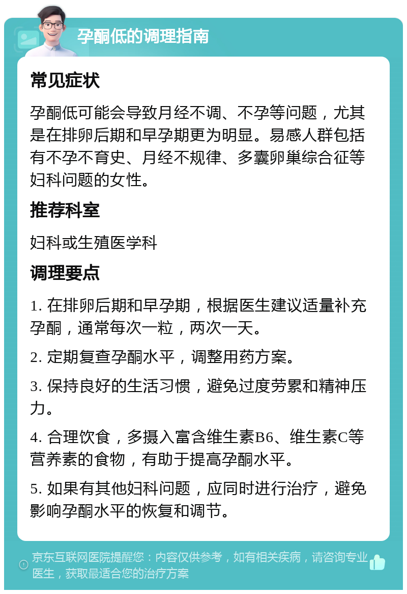 孕酮低的调理指南 常见症状 孕酮低可能会导致月经不调、不孕等问题，尤其是在排卵后期和早孕期更为明显。易感人群包括有不孕不育史、月经不规律、多囊卵巢综合征等妇科问题的女性。 推荐科室 妇科或生殖医学科 调理要点 1. 在排卵后期和早孕期，根据医生建议适量补充孕酮，通常每次一粒，两次一天。 2. 定期复查孕酮水平，调整用药方案。 3. 保持良好的生活习惯，避免过度劳累和精神压力。 4. 合理饮食，多摄入富含维生素B6、维生素C等营养素的食物，有助于提高孕酮水平。 5. 如果有其他妇科问题，应同时进行治疗，避免影响孕酮水平的恢复和调节。