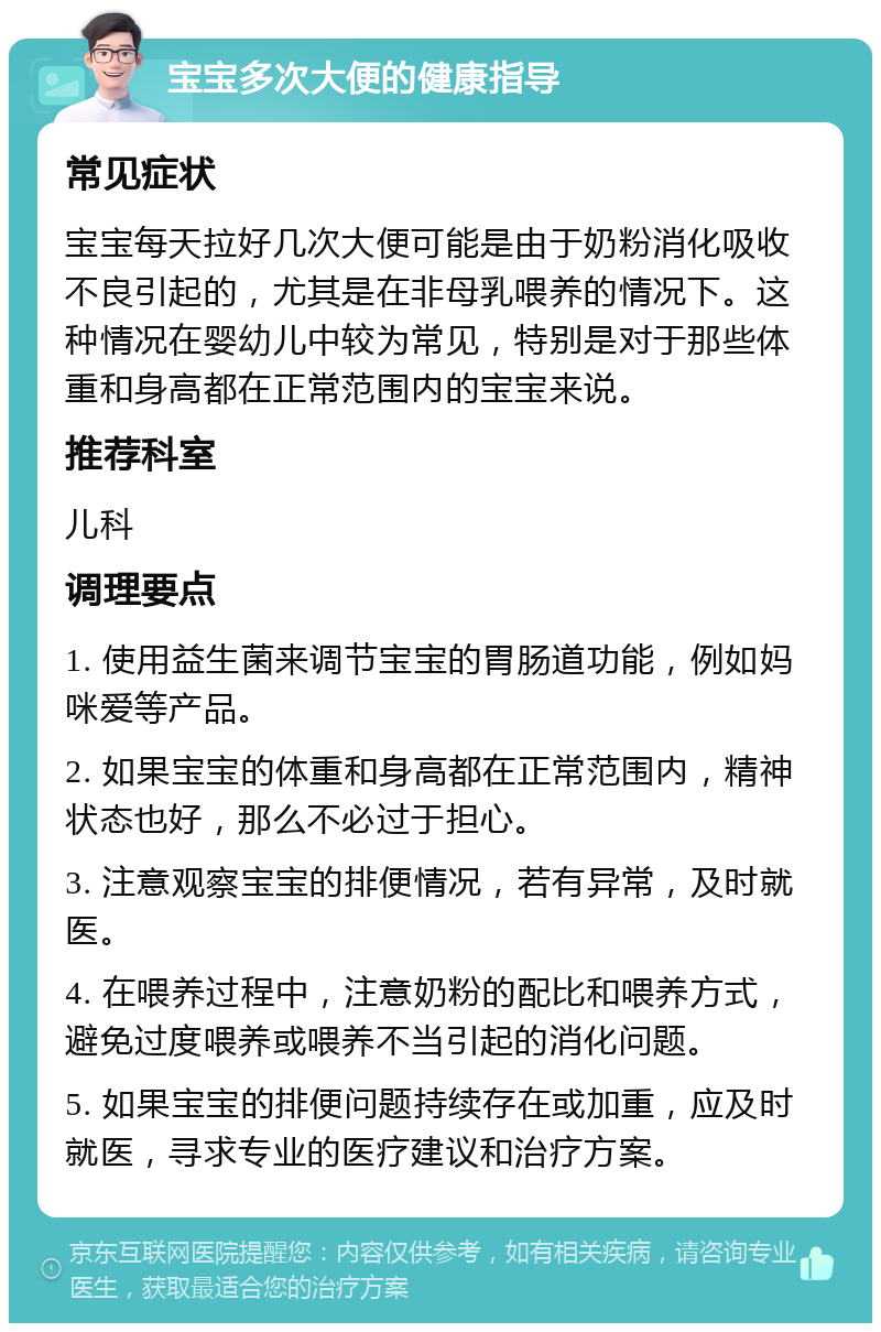 宝宝多次大便的健康指导 常见症状 宝宝每天拉好几次大便可能是由于奶粉消化吸收不良引起的，尤其是在非母乳喂养的情况下。这种情况在婴幼儿中较为常见，特别是对于那些体重和身高都在正常范围内的宝宝来说。 推荐科室 儿科 调理要点 1. 使用益生菌来调节宝宝的胃肠道功能，例如妈咪爱等产品。 2. 如果宝宝的体重和身高都在正常范围内，精神状态也好，那么不必过于担心。 3. 注意观察宝宝的排便情况，若有异常，及时就医。 4. 在喂养过程中，注意奶粉的配比和喂养方式，避免过度喂养或喂养不当引起的消化问题。 5. 如果宝宝的排便问题持续存在或加重，应及时就医，寻求专业的医疗建议和治疗方案。