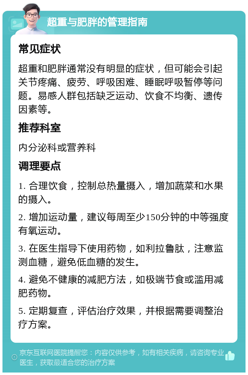 超重与肥胖的管理指南 常见症状 超重和肥胖通常没有明显的症状，但可能会引起关节疼痛、疲劳、呼吸困难、睡眠呼吸暂停等问题。易感人群包括缺乏运动、饮食不均衡、遗传因素等。 推荐科室 内分泌科或营养科 调理要点 1. 合理饮食，控制总热量摄入，增加蔬菜和水果的摄入。 2. 增加运动量，建议每周至少150分钟的中等强度有氧运动。 3. 在医生指导下使用药物，如利拉鲁肽，注意监测血糖，避免低血糖的发生。 4. 避免不健康的减肥方法，如极端节食或滥用减肥药物。 5. 定期复查，评估治疗效果，并根据需要调整治疗方案。