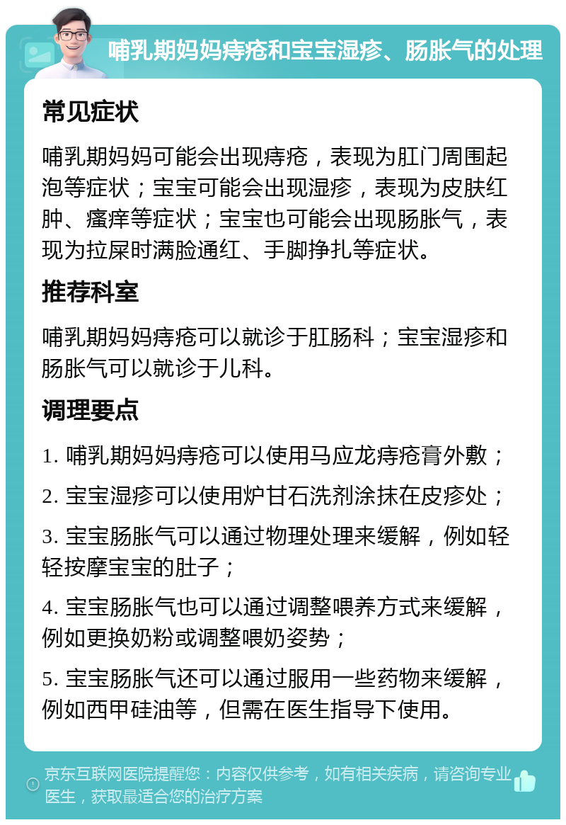 哺乳期妈妈痔疮和宝宝湿疹、肠胀气的处理 常见症状 哺乳期妈妈可能会出现痔疮，表现为肛门周围起泡等症状；宝宝可能会出现湿疹，表现为皮肤红肿、瘙痒等症状；宝宝也可能会出现肠胀气，表现为拉屎时满脸通红、手脚挣扎等症状。 推荐科室 哺乳期妈妈痔疮可以就诊于肛肠科；宝宝湿疹和肠胀气可以就诊于儿科。 调理要点 1. 哺乳期妈妈痔疮可以使用马应龙痔疮膏外敷； 2. 宝宝湿疹可以使用炉甘石洗剂涂抹在皮疹处； 3. 宝宝肠胀气可以通过物理处理来缓解，例如轻轻按摩宝宝的肚子； 4. 宝宝肠胀气也可以通过调整喂养方式来缓解，例如更换奶粉或调整喂奶姿势； 5. 宝宝肠胀气还可以通过服用一些药物来缓解，例如西甲硅油等，但需在医生指导下使用。