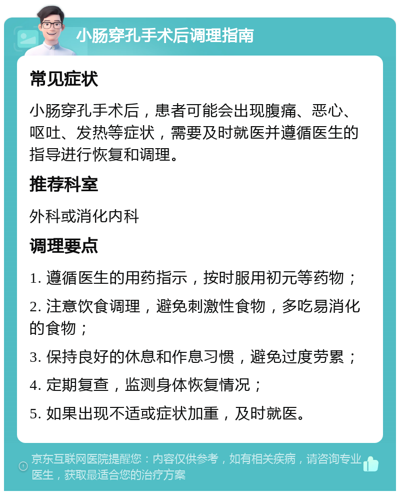 小肠穿孔手术后调理指南 常见症状 小肠穿孔手术后，患者可能会出现腹痛、恶心、呕吐、发热等症状，需要及时就医并遵循医生的指导进行恢复和调理。 推荐科室 外科或消化内科 调理要点 1. 遵循医生的用药指示，按时服用初元等药物； 2. 注意饮食调理，避免刺激性食物，多吃易消化的食物； 3. 保持良好的休息和作息习惯，避免过度劳累； 4. 定期复查，监测身体恢复情况； 5. 如果出现不适或症状加重，及时就医。