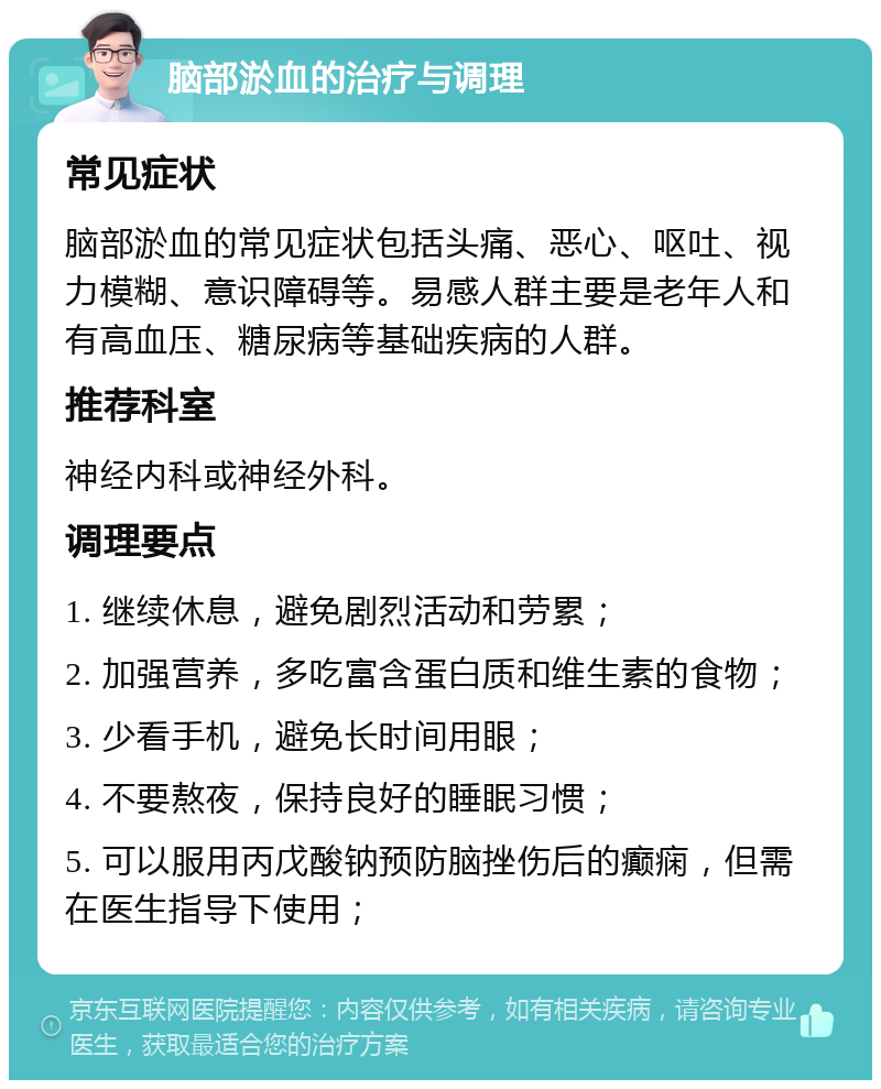 脑部淤血的治疗与调理 常见症状 脑部淤血的常见症状包括头痛、恶心、呕吐、视力模糊、意识障碍等。易感人群主要是老年人和有高血压、糖尿病等基础疾病的人群。 推荐科室 神经内科或神经外科。 调理要点 1. 继续休息，避免剧烈活动和劳累； 2. 加强营养，多吃富含蛋白质和维生素的食物； 3. 少看手机，避免长时间用眼； 4. 不要熬夜，保持良好的睡眠习惯； 5. 可以服用丙戊酸钠预防脑挫伤后的癫痫，但需在医生指导下使用；