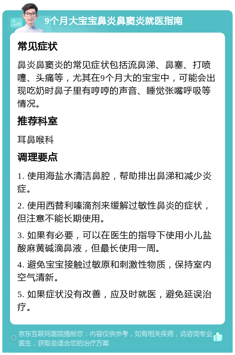 9个月大宝宝鼻炎鼻窦炎就医指南 常见症状 鼻炎鼻窦炎的常见症状包括流鼻涕、鼻塞、打喷嚏、头痛等，尤其在9个月大的宝宝中，可能会出现吃奶时鼻子里有哼哼的声音、睡觉张嘴呼吸等情况。 推荐科室 耳鼻喉科 调理要点 1. 使用海盐水清洁鼻腔，帮助排出鼻涕和减少炎症。 2. 使用西替利嗪滴剂来缓解过敏性鼻炎的症状，但注意不能长期使用。 3. 如果有必要，可以在医生的指导下使用小儿盐酸麻黄碱滴鼻液，但最长使用一周。 4. 避免宝宝接触过敏原和刺激性物质，保持室内空气清新。 5. 如果症状没有改善，应及时就医，避免延误治疗。