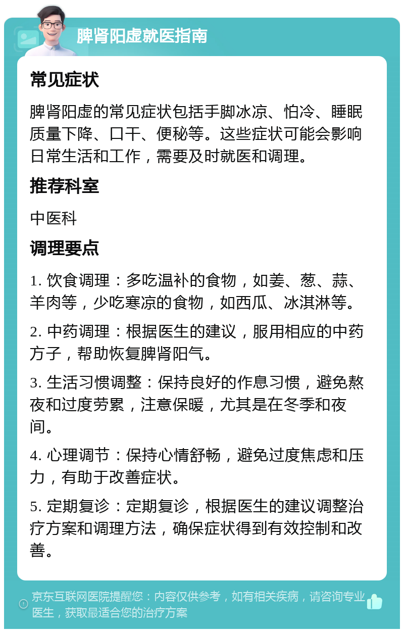 脾肾阳虚就医指南 常见症状 脾肾阳虚的常见症状包括手脚冰凉、怕冷、睡眠质量下降、口干、便秘等。这些症状可能会影响日常生活和工作，需要及时就医和调理。 推荐科室 中医科 调理要点 1. 饮食调理：多吃温补的食物，如姜、葱、蒜、羊肉等，少吃寒凉的食物，如西瓜、冰淇淋等。 2. 中药调理：根据医生的建议，服用相应的中药方子，帮助恢复脾肾阳气。 3. 生活习惯调整：保持良好的作息习惯，避免熬夜和过度劳累，注意保暖，尤其是在冬季和夜间。 4. 心理调节：保持心情舒畅，避免过度焦虑和压力，有助于改善症状。 5. 定期复诊：定期复诊，根据医生的建议调整治疗方案和调理方法，确保症状得到有效控制和改善。