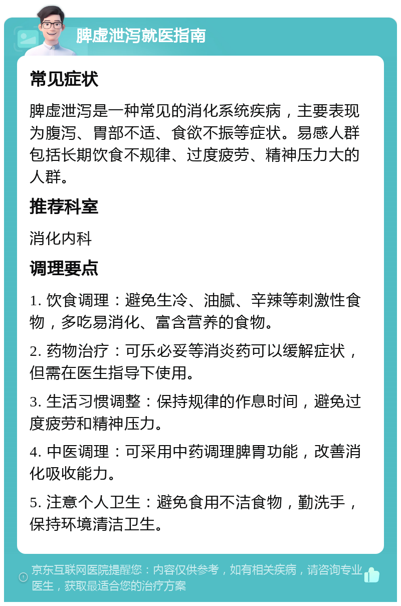 脾虚泄泻就医指南 常见症状 脾虚泄泻是一种常见的消化系统疾病，主要表现为腹泻、胃部不适、食欲不振等症状。易感人群包括长期饮食不规律、过度疲劳、精神压力大的人群。 推荐科室 消化内科 调理要点 1. 饮食调理：避免生冷、油腻、辛辣等刺激性食物，多吃易消化、富含营养的食物。 2. 药物治疗：可乐必妥等消炎药可以缓解症状，但需在医生指导下使用。 3. 生活习惯调整：保持规律的作息时间，避免过度疲劳和精神压力。 4. 中医调理：可采用中药调理脾胃功能，改善消化吸收能力。 5. 注意个人卫生：避免食用不洁食物，勤洗手，保持环境清洁卫生。