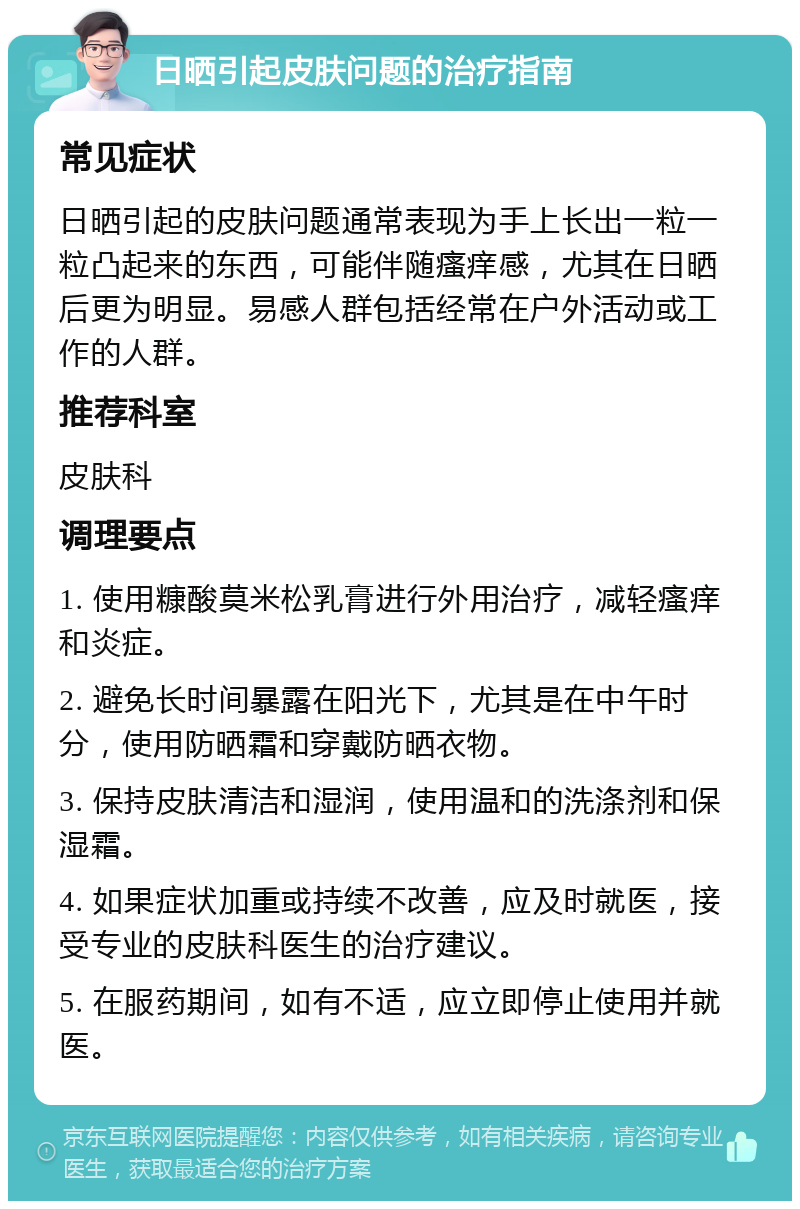 日晒引起皮肤问题的治疗指南 常见症状 日晒引起的皮肤问题通常表现为手上长出一粒一粒凸起来的东西，可能伴随瘙痒感，尤其在日晒后更为明显。易感人群包括经常在户外活动或工作的人群。 推荐科室 皮肤科 调理要点 1. 使用糠酸莫米松乳膏进行外用治疗，减轻瘙痒和炎症。 2. 避免长时间暴露在阳光下，尤其是在中午时分，使用防晒霜和穿戴防晒衣物。 3. 保持皮肤清洁和湿润，使用温和的洗涤剂和保湿霜。 4. 如果症状加重或持续不改善，应及时就医，接受专业的皮肤科医生的治疗建议。 5. 在服药期间，如有不适，应立即停止使用并就医。