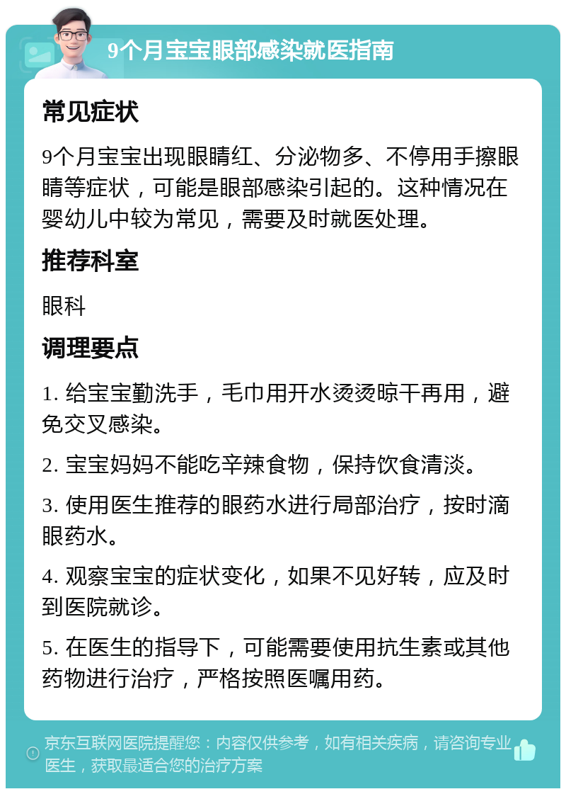 9个月宝宝眼部感染就医指南 常见症状 9个月宝宝出现眼睛红、分泌物多、不停用手擦眼睛等症状，可能是眼部感染引起的。这种情况在婴幼儿中较为常见，需要及时就医处理。 推荐科室 眼科 调理要点 1. 给宝宝勤洗手，毛巾用开水烫烫晾干再用，避免交叉感染。 2. 宝宝妈妈不能吃辛辣食物，保持饮食清淡。 3. 使用医生推荐的眼药水进行局部治疗，按时滴眼药水。 4. 观察宝宝的症状变化，如果不见好转，应及时到医院就诊。 5. 在医生的指导下，可能需要使用抗生素或其他药物进行治疗，严格按照医嘱用药。