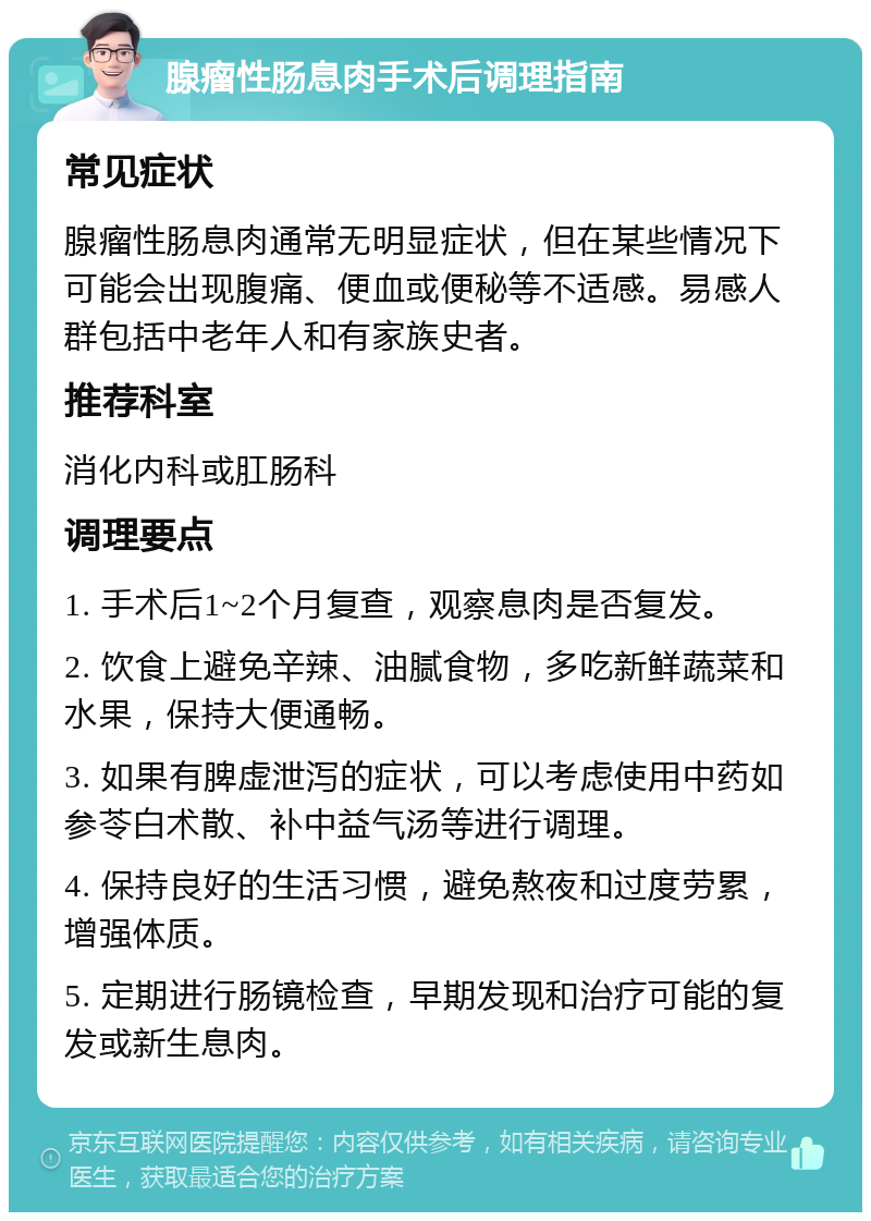 腺瘤性肠息肉手术后调理指南 常见症状 腺瘤性肠息肉通常无明显症状，但在某些情况下可能会出现腹痛、便血或便秘等不适感。易感人群包括中老年人和有家族史者。 推荐科室 消化内科或肛肠科 调理要点 1. 手术后1~2个月复查，观察息肉是否复发。 2. 饮食上避免辛辣、油腻食物，多吃新鲜蔬菜和水果，保持大便通畅。 3. 如果有脾虚泄泻的症状，可以考虑使用中药如参苓白术散、补中益气汤等进行调理。 4. 保持良好的生活习惯，避免熬夜和过度劳累，增强体质。 5. 定期进行肠镜检查，早期发现和治疗可能的复发或新生息肉。