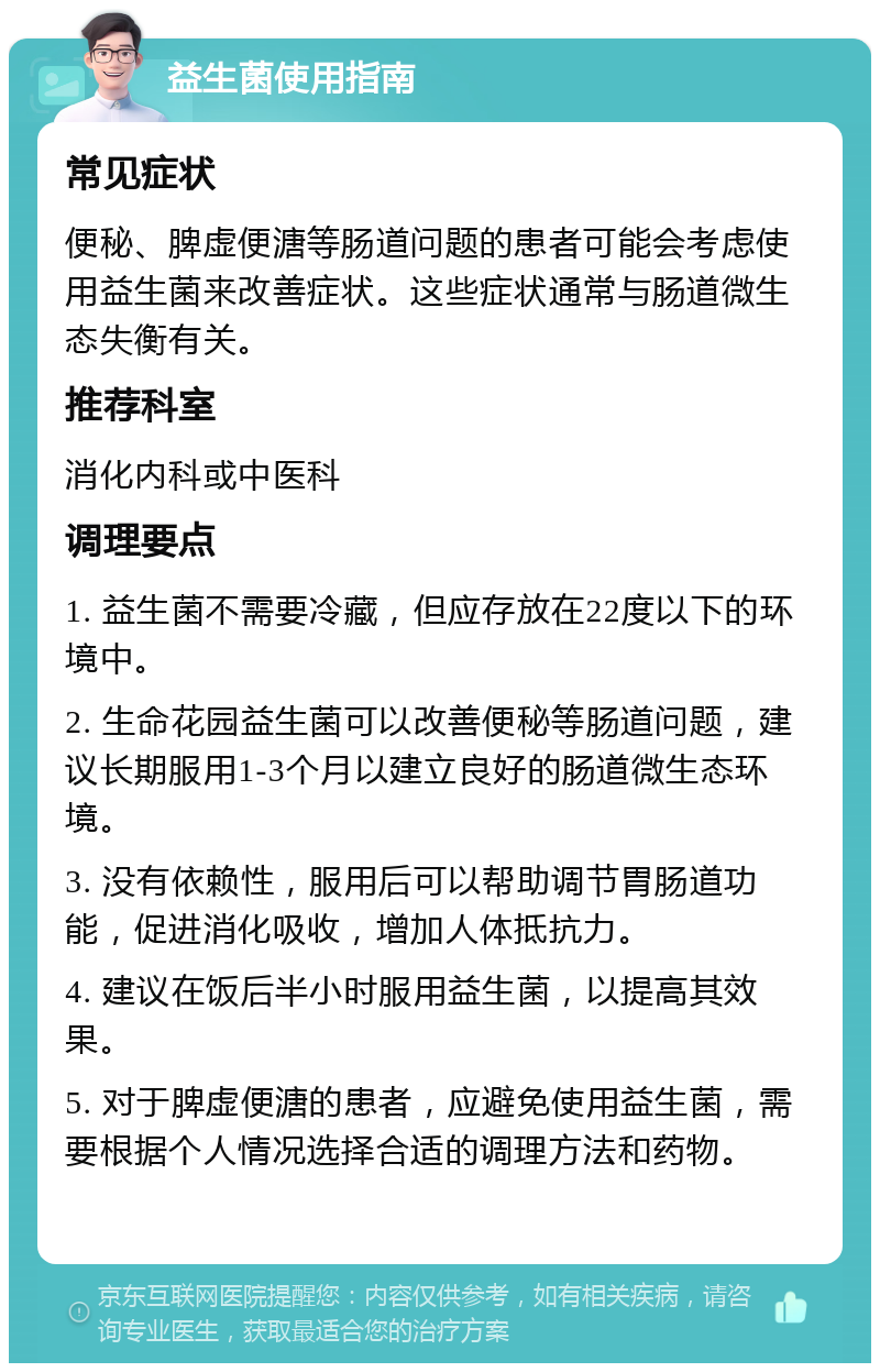 益生菌使用指南 常见症状 便秘、脾虚便溏等肠道问题的患者可能会考虑使用益生菌来改善症状。这些症状通常与肠道微生态失衡有关。 推荐科室 消化内科或中医科 调理要点 1. 益生菌不需要冷藏，但应存放在22度以下的环境中。 2. 生命花园益生菌可以改善便秘等肠道问题，建议长期服用1-3个月以建立良好的肠道微生态环境。 3. 没有依赖性，服用后可以帮助调节胃肠道功能，促进消化吸收，增加人体抵抗力。 4. 建议在饭后半小时服用益生菌，以提高其效果。 5. 对于脾虚便溏的患者，应避免使用益生菌，需要根据个人情况选择合适的调理方法和药物。