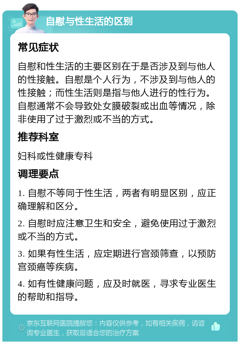 自慰与性生活的区别 常见症状 自慰和性生活的主要区别在于是否涉及到与他人的性接触。自慰是个人行为，不涉及到与他人的性接触；而性生活则是指与他人进行的性行为。自慰通常不会导致处女膜破裂或出血等情况，除非使用了过于激烈或不当的方式。 推荐科室 妇科或性健康专科 调理要点 1. 自慰不等同于性生活，两者有明显区别，应正确理解和区分。 2. 自慰时应注意卫生和安全，避免使用过于激烈或不当的方式。 3. 如果有性生活，应定期进行宫颈筛查，以预防宫颈癌等疾病。 4. 如有性健康问题，应及时就医，寻求专业医生的帮助和指导。