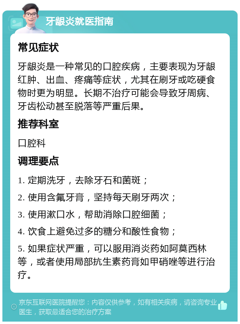 牙龈炎就医指南 常见症状 牙龈炎是一种常见的口腔疾病，主要表现为牙龈红肿、出血、疼痛等症状，尤其在刷牙或吃硬食物时更为明显。长期不治疗可能会导致牙周病、牙齿松动甚至脱落等严重后果。 推荐科室 口腔科 调理要点 1. 定期洗牙，去除牙石和菌斑； 2. 使用含氟牙膏，坚持每天刷牙两次； 3. 使用漱口水，帮助消除口腔细菌； 4. 饮食上避免过多的糖分和酸性食物； 5. 如果症状严重，可以服用消炎药如阿莫西林等，或者使用局部抗生素药膏如甲硝唑等进行治疗。