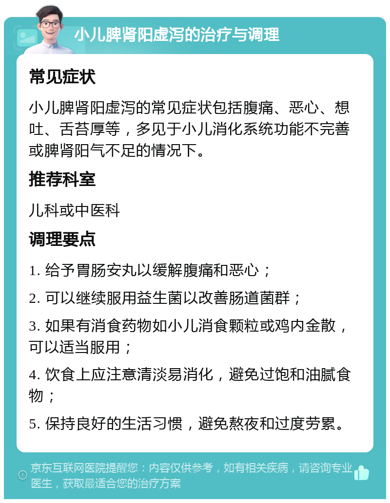 小儿脾肾阳虚泻的治疗与调理 常见症状 小儿脾肾阳虚泻的常见症状包括腹痛、恶心、想吐、舌苔厚等，多见于小儿消化系统功能不完善或脾肾阳气不足的情况下。 推荐科室 儿科或中医科 调理要点 1. 给予胃肠安丸以缓解腹痛和恶心； 2. 可以继续服用益生菌以改善肠道菌群； 3. 如果有消食药物如小儿消食颗粒或鸡内金散，可以适当服用； 4. 饮食上应注意清淡易消化，避免过饱和油腻食物； 5. 保持良好的生活习惯，避免熬夜和过度劳累。