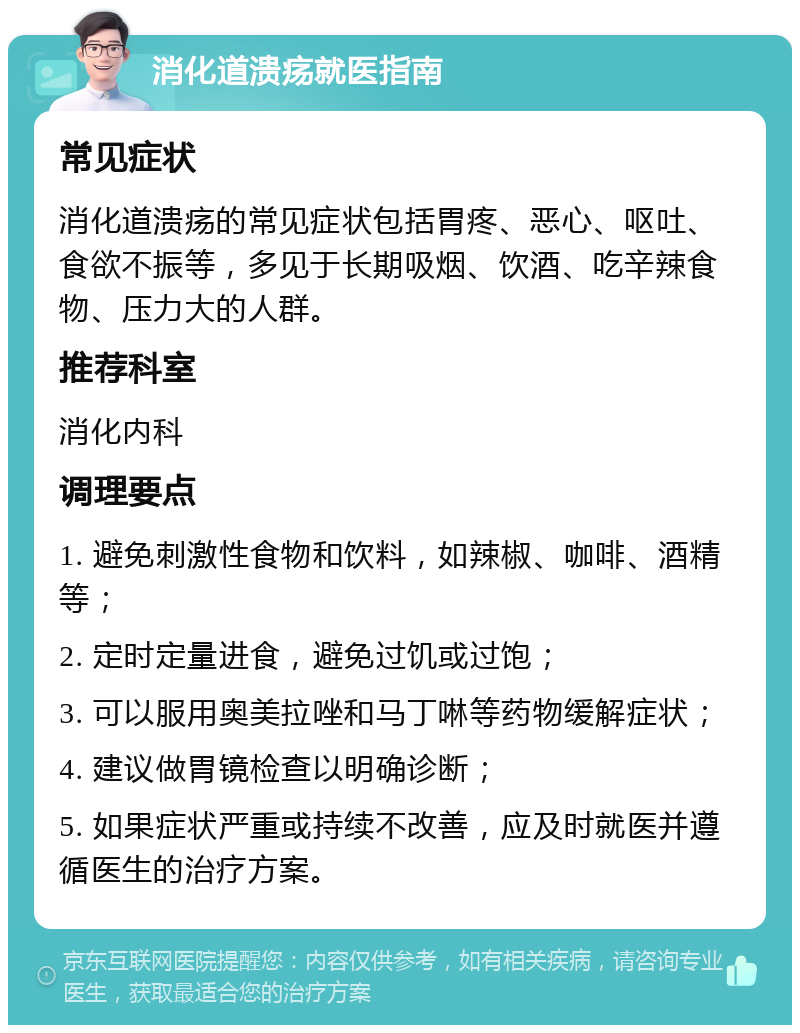 消化道溃疡就医指南 常见症状 消化道溃疡的常见症状包括胃疼、恶心、呕吐、食欲不振等，多见于长期吸烟、饮酒、吃辛辣食物、压力大的人群。 推荐科室 消化内科 调理要点 1. 避免刺激性食物和饮料，如辣椒、咖啡、酒精等； 2. 定时定量进食，避免过饥或过饱； 3. 可以服用奥美拉唑和马丁啉等药物缓解症状； 4. 建议做胃镜检查以明确诊断； 5. 如果症状严重或持续不改善，应及时就医并遵循医生的治疗方案。