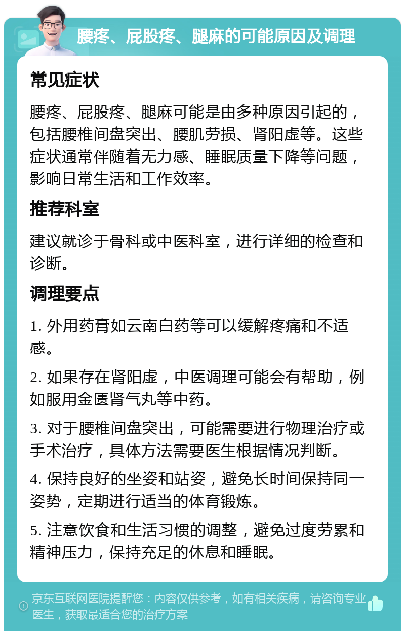 腰疼、屁股疼、腿麻的可能原因及调理 常见症状 腰疼、屁股疼、腿麻可能是由多种原因引起的，包括腰椎间盘突出、腰肌劳损、肾阳虚等。这些症状通常伴随着无力感、睡眠质量下降等问题，影响日常生活和工作效率。 推荐科室 建议就诊于骨科或中医科室，进行详细的检查和诊断。 调理要点 1. 外用药膏如云南白药等可以缓解疼痛和不适感。 2. 如果存在肾阳虚，中医调理可能会有帮助，例如服用金匮肾气丸等中药。 3. 对于腰椎间盘突出，可能需要进行物理治疗或手术治疗，具体方法需要医生根据情况判断。 4. 保持良好的坐姿和站姿，避免长时间保持同一姿势，定期进行适当的体育锻炼。 5. 注意饮食和生活习惯的调整，避免过度劳累和精神压力，保持充足的休息和睡眠。