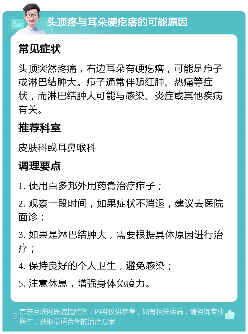 头顶疼与耳朵硬疙瘩的可能原因 常见症状 头顶突然疼痛，右边耳朵有硬疙瘩，可能是疖子或淋巴结肿大。疖子通常伴随红肿、热痛等症状，而淋巴结肿大可能与感染、炎症或其他疾病有关。 推荐科室 皮肤科或耳鼻喉科 调理要点 1. 使用百多邦外用药膏治疗疖子； 2. 观察一段时间，如果症状不消退，建议去医院面诊； 3. 如果是淋巴结肿大，需要根据具体原因进行治疗； 4. 保持良好的个人卫生，避免感染； 5. 注意休息，增强身体免疫力。