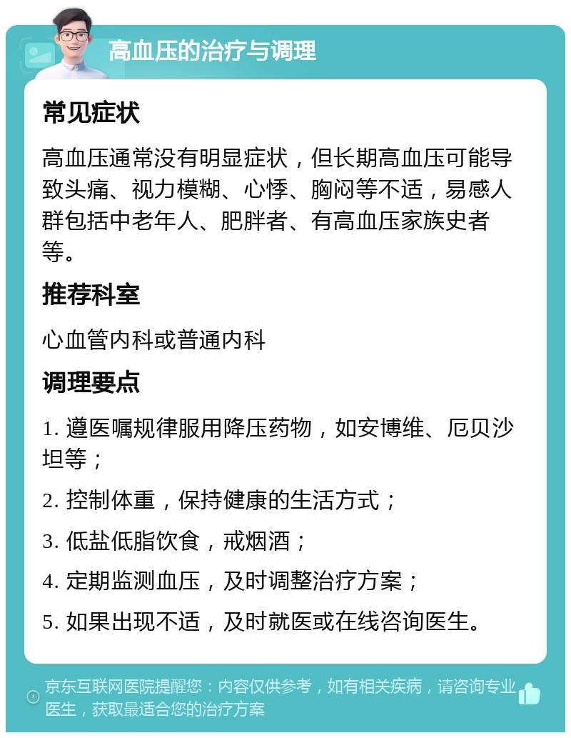 高血压的治疗与调理 常见症状 高血压通常没有明显症状，但长期高血压可能导致头痛、视力模糊、心悸、胸闷等不适，易感人群包括中老年人、肥胖者、有高血压家族史者等。 推荐科室 心血管内科或普通内科 调理要点 1. 遵医嘱规律服用降压药物，如安博维、厄贝沙坦等； 2. 控制体重，保持健康的生活方式； 3. 低盐低脂饮食，戒烟酒； 4. 定期监测血压，及时调整治疗方案； 5. 如果出现不适，及时就医或在线咨询医生。