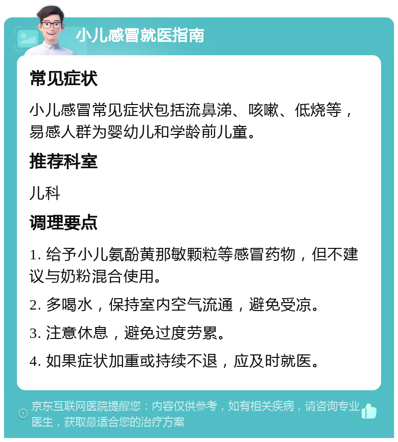 小儿感冒就医指南 常见症状 小儿感冒常见症状包括流鼻涕、咳嗽、低烧等，易感人群为婴幼儿和学龄前儿童。 推荐科室 儿科 调理要点 1. 给予小儿氨酚黄那敏颗粒等感冒药物，但不建议与奶粉混合使用。 2. 多喝水，保持室内空气流通，避免受凉。 3. 注意休息，避免过度劳累。 4. 如果症状加重或持续不退，应及时就医。