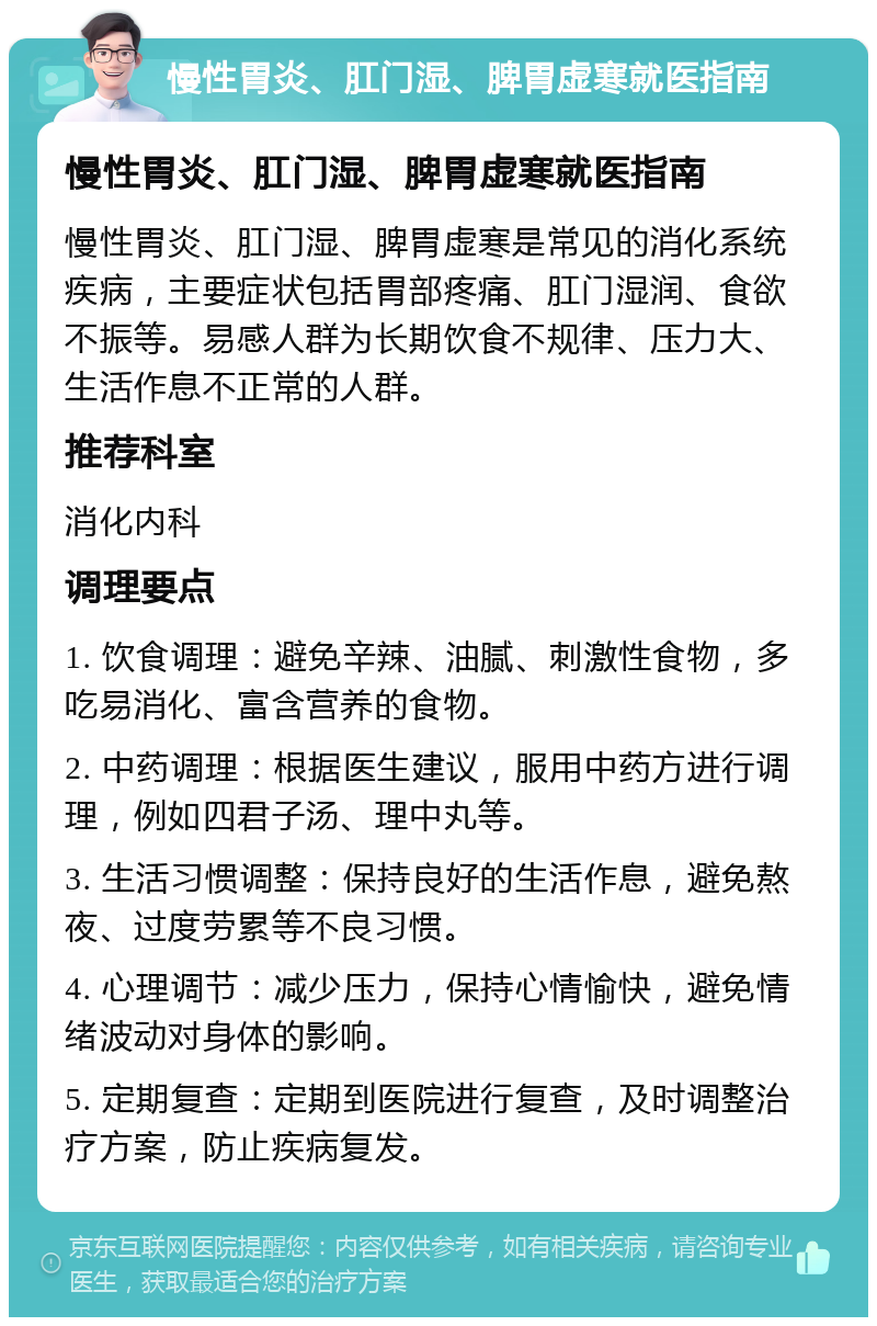 慢性胃炎、肛门湿、脾胃虚寒就医指南 慢性胃炎、肛门湿、脾胃虚寒就医指南 慢性胃炎、肛门湿、脾胃虚寒是常见的消化系统疾病，主要症状包括胃部疼痛、肛门湿润、食欲不振等。易感人群为长期饮食不规律、压力大、生活作息不正常的人群。 推荐科室 消化内科 调理要点 1. 饮食调理：避免辛辣、油腻、刺激性食物，多吃易消化、富含营养的食物。 2. 中药调理：根据医生建议，服用中药方进行调理，例如四君子汤、理中丸等。 3. 生活习惯调整：保持良好的生活作息，避免熬夜、过度劳累等不良习惯。 4. 心理调节：减少压力，保持心情愉快，避免情绪波动对身体的影响。 5. 定期复查：定期到医院进行复查，及时调整治疗方案，防止疾病复发。