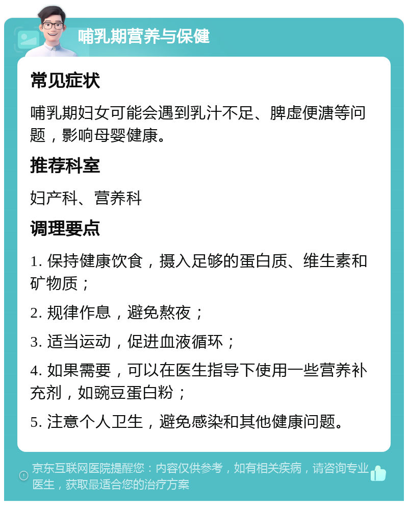 哺乳期营养与保健 常见症状 哺乳期妇女可能会遇到乳汁不足、脾虚便溏等问题，影响母婴健康。 推荐科室 妇产科、营养科 调理要点 1. 保持健康饮食，摄入足够的蛋白质、维生素和矿物质； 2. 规律作息，避免熬夜； 3. 适当运动，促进血液循环； 4. 如果需要，可以在医生指导下使用一些营养补充剂，如豌豆蛋白粉； 5. 注意个人卫生，避免感染和其他健康问题。