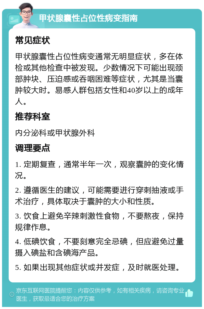 甲状腺囊性占位性病变指南 常见症状 甲状腺囊性占位性病变通常无明显症状，多在体检或其他检查中被发现。少数情况下可能出现颈部肿块、压迫感或吞咽困难等症状，尤其是当囊肿较大时。易感人群包括女性和40岁以上的成年人。 推荐科室 内分泌科或甲状腺外科 调理要点 1. 定期复查，通常半年一次，观察囊肿的变化情况。 2. 遵循医生的建议，可能需要进行穿刺抽液或手术治疗，具体取决于囊肿的大小和性质。 3. 饮食上避免辛辣刺激性食物，不要熬夜，保持规律作息。 4. 低碘饮食，不要刻意完全忌碘，但应避免过量摄入碘盐和含碘海产品。 5. 如果出现其他症状或并发症，及时就医处理。