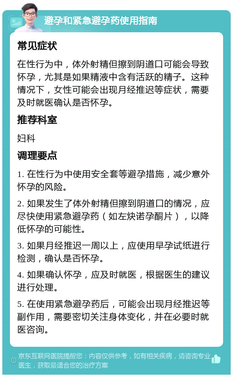 避孕和紧急避孕药使用指南 常见症状 在性行为中，体外射精但擦到阴道口可能会导致怀孕，尤其是如果精液中含有活跃的精子。这种情况下，女性可能会出现月经推迟等症状，需要及时就医确认是否怀孕。 推荐科室 妇科 调理要点 1. 在性行为中使用安全套等避孕措施，减少意外怀孕的风险。 2. 如果发生了体外射精但擦到阴道口的情况，应尽快使用紧急避孕药（如左炔诺孕酮片），以降低怀孕的可能性。 3. 如果月经推迟一周以上，应使用早孕试纸进行检测，确认是否怀孕。 4. 如果确认怀孕，应及时就医，根据医生的建议进行处理。 5. 在使用紧急避孕药后，可能会出现月经推迟等副作用，需要密切关注身体变化，并在必要时就医咨询。