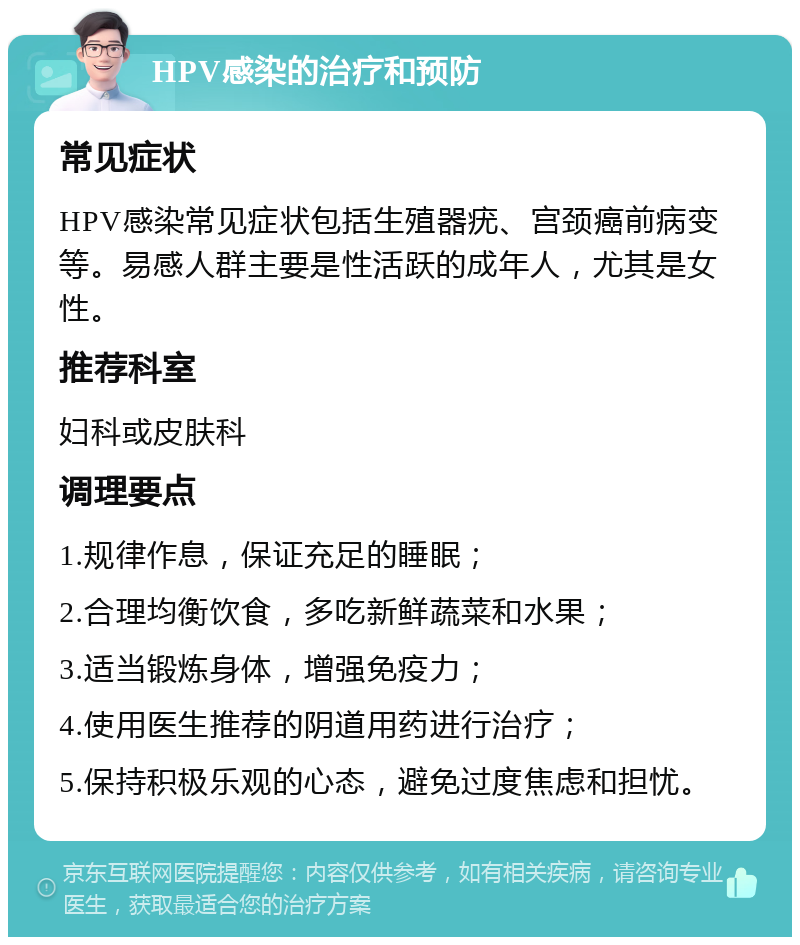 HPV感染的治疗和预防 常见症状 HPV感染常见症状包括生殖器疣、宫颈癌前病变等。易感人群主要是性活跃的成年人，尤其是女性。 推荐科室 妇科或皮肤科 调理要点 1.规律作息，保证充足的睡眠； 2.合理均衡饮食，多吃新鲜蔬菜和水果； 3.适当锻炼身体，增强免疫力； 4.使用医生推荐的阴道用药进行治疗； 5.保持积极乐观的心态，避免过度焦虑和担忧。