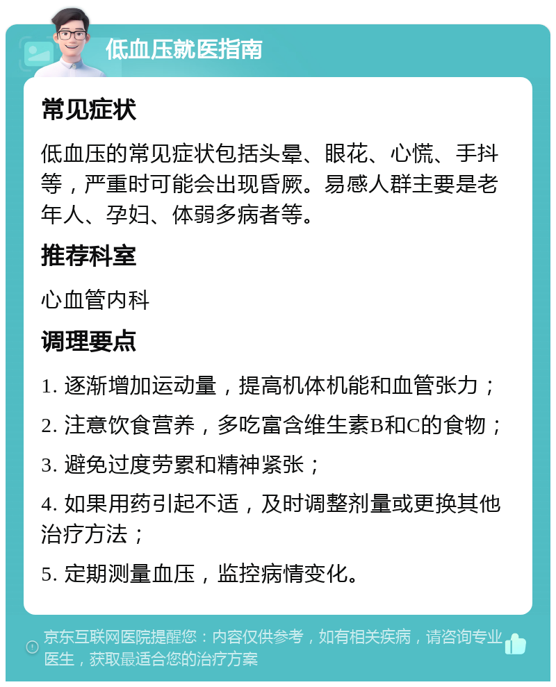 低血压就医指南 常见症状 低血压的常见症状包括头晕、眼花、心慌、手抖等，严重时可能会出现昏厥。易感人群主要是老年人、孕妇、体弱多病者等。 推荐科室 心血管内科 调理要点 1. 逐渐增加运动量，提高机体机能和血管张力； 2. 注意饮食营养，多吃富含维生素B和C的食物； 3. 避免过度劳累和精神紧张； 4. 如果用药引起不适，及时调整剂量或更换其他治疗方法； 5. 定期测量血压，监控病情变化。