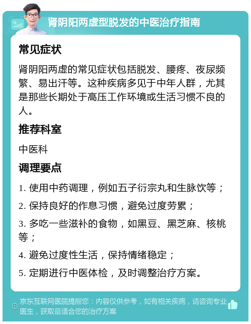 肾阴阳两虚型脱发的中医治疗指南 常见症状 肾阴阳两虚的常见症状包括脱发、腰疼、夜尿频繁、易出汗等。这种疾病多见于中年人群，尤其是那些长期处于高压工作环境或生活习惯不良的人。 推荐科室 中医科 调理要点 1. 使用中药调理，例如五子衍宗丸和生脉饮等； 2. 保持良好的作息习惯，避免过度劳累； 3. 多吃一些滋补的食物，如黑豆、黑芝麻、核桃等； 4. 避免过度性生活，保持情绪稳定； 5. 定期进行中医体检，及时调整治疗方案。