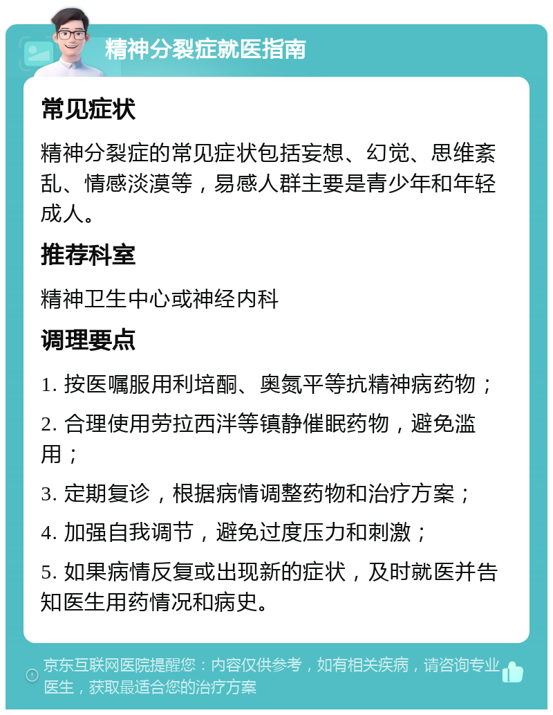 精神分裂症就医指南 常见症状 精神分裂症的常见症状包括妄想、幻觉、思维紊乱、情感淡漠等，易感人群主要是青少年和年轻成人。 推荐科室 精神卫生中心或神经内科 调理要点 1. 按医嘱服用利培酮、奥氮平等抗精神病药物； 2. 合理使用劳拉西泮等镇静催眠药物，避免滥用； 3. 定期复诊，根据病情调整药物和治疗方案； 4. 加强自我调节，避免过度压力和刺激； 5. 如果病情反复或出现新的症状，及时就医并告知医生用药情况和病史。