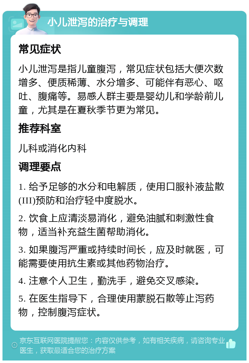 小儿泄泻的治疗与调理 常见症状 小儿泄泻是指儿童腹泻，常见症状包括大便次数增多、便质稀薄、水分增多、可能伴有恶心、呕吐、腹痛等。易感人群主要是婴幼儿和学龄前儿童，尤其是在夏秋季节更为常见。 推荐科室 儿科或消化内科 调理要点 1. 给予足够的水分和电解质，使用口服补液盐散(III)预防和治疗轻中度脱水。 2. 饮食上应清淡易消化，避免油腻和刺激性食物，适当补充益生菌帮助消化。 3. 如果腹泻严重或持续时间长，应及时就医，可能需要使用抗生素或其他药物治疗。 4. 注意个人卫生，勤洗手，避免交叉感染。 5. 在医生指导下，合理使用蒙脱石散等止泻药物，控制腹泻症状。