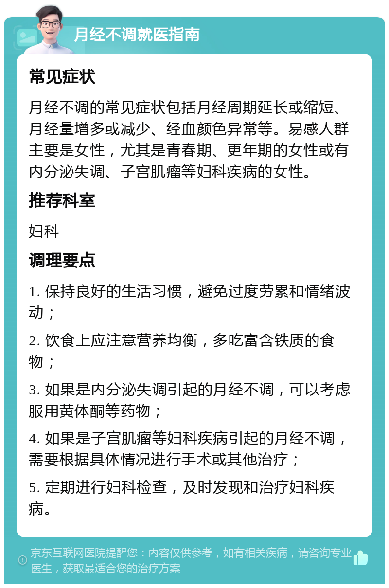 月经不调就医指南 常见症状 月经不调的常见症状包括月经周期延长或缩短、月经量增多或减少、经血颜色异常等。易感人群主要是女性，尤其是青春期、更年期的女性或有内分泌失调、子宫肌瘤等妇科疾病的女性。 推荐科室 妇科 调理要点 1. 保持良好的生活习惯，避免过度劳累和情绪波动； 2. 饮食上应注意营养均衡，多吃富含铁质的食物； 3. 如果是内分泌失调引起的月经不调，可以考虑服用黄体酮等药物； 4. 如果是子宫肌瘤等妇科疾病引起的月经不调，需要根据具体情况进行手术或其他治疗； 5. 定期进行妇科检查，及时发现和治疗妇科疾病。